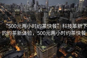 “500元兩小時(shí)約茶快餐”科技革新下的約茶新體驗(yàn)，500元兩小時(shí)約茶快餐