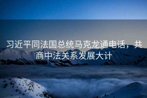 習近平同法國總統馬克龍通電話，共商中法關系發展大計