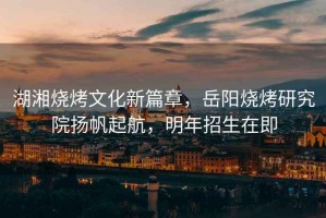 湖湘燒烤文化新篇章，岳陽燒烤研究院揚帆起航，明年招生在即
