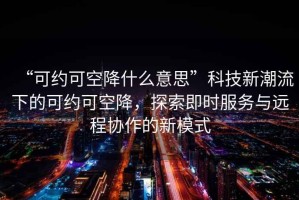 “可約可空降什么意思”科技新潮流下的可約可空降，探索即時服務與遠程協作的新模式