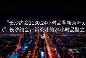 “長沙約會1130.24小時品鑒新茶葉.cc”長沙約會，新茶葉的24小時品鑒之旅