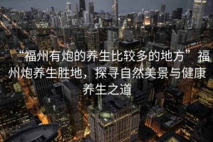 “福州有炮的養生比較多的地方”福州炮養生勝地，探尋自然美景與健康養生之道