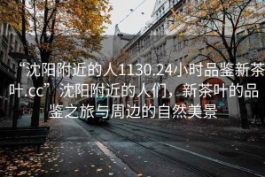 “沈陽附近的人1130.24小時品鑒新茶葉.cc”沈陽附近的人們，新茶葉的品鑒之旅與周邊的自然美景