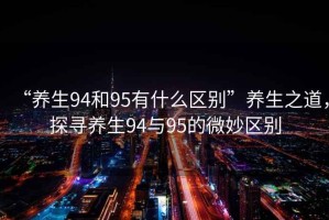 “養(yǎng)生94和95有什么區(qū)別”養(yǎng)生之道，探尋養(yǎng)生94與95的微妙區(qū)別