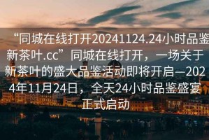 “同城在線打開20241124.24小時品鑒新茶葉.cc”同城在線打開，一場關于新茶葉的盛大品鑒活動即將開啟—2024年11月24日，全天24小時品鑒盛宴正式啟動