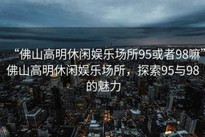 “佛山高明休閑娛樂場所95或者98嘛”佛山高明休閑娛樂場所，探索95與98的魅力