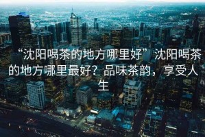 “沈陽喝茶的地方哪里好”沈陽喝茶的地方哪里最好？品味茶韻，享受人生