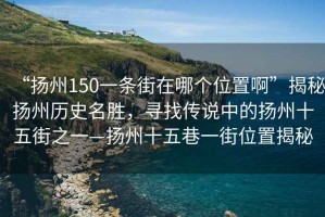 “揚州150一條街在哪個位置啊”揭秘揚州歷史名勝，尋找傳說中的揚州十五街之一—揚州十五巷一街位置揭秘