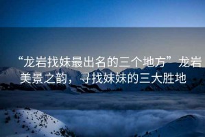 “龍巖找妹最出名的三個地方”龍巖美景之韻，尋找妹妹的三大勝地