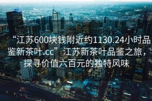 “江蘇600塊錢附近約1130.24小時品鑒新茶葉.cc”江蘇新茶葉品鑒之旅，探尋價值六百元的獨特風(fēng)味