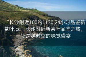 “長沙附近100約1130.24小時品鑒新茶葉.cc”長沙附近新茶葉品鑒之旅，一場跨越時空的味覺盛宴