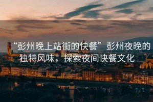 “彭州晚上站街的快餐”彭州夜晚的獨特風味，探索夜間快餐文化