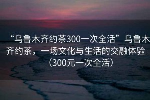 “烏魯木齊約茶300一次全活”烏魯木齊約茶，一場文化與生活的交融體驗（300元一次全活）