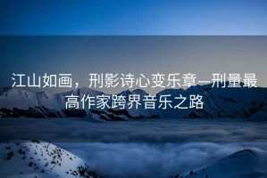 江山如畫，刑影詩(shī)心變樂(lè)章—刑量最高作家跨界音樂(lè)之路