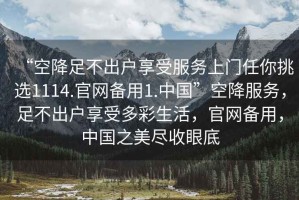 “空降足不出戶享受服務上門任你挑選1114.官網(wǎng)備用1.中國”空降服務，足不出戶享受多彩生活，官網(wǎng)備用，中國之美盡收眼底