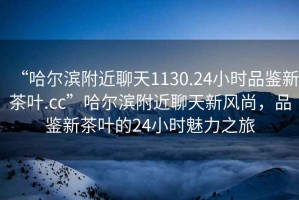 “哈爾濱附近聊天1130.24小時品鑒新茶葉.cc”哈爾濱附近聊天新風尚，品鑒新茶葉的24小時魅力之旅