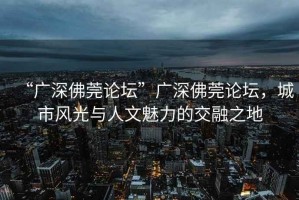 “廣深佛莞論壇”廣深佛莞論壇，城市風光與人文魅力的交融之地