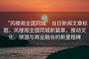 “風樓閣全國同城”當日新聞文章標題，風樓閣全國同城新篇章，推動文化、旅游與商業融合的新里程碑