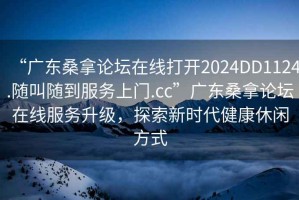 “廣東桑拿論壇在線打開2024DD1124.隨叫隨到服務(wù)上門.cc”廣東桑拿論壇在線服務(wù)升級，探索新時(shí)代健康休閑方式