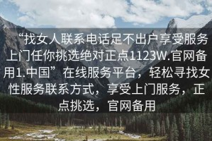 “找女人聯(lián)系電話足不出戶享受服務(wù)上門任你挑選絕對正點1123W.官網(wǎng)備用1.中國”在線服務(wù)平臺，輕松尋找女性服務(wù)聯(lián)系方式，享受上門服務(wù)，正點挑選，官網(wǎng)備用