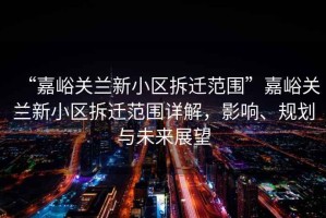 “嘉峪關蘭新小區拆遷范圍”嘉峪關蘭新小區拆遷范圍詳解，影響、規劃與未來展望