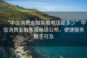 “中信消費金融客服電話是多少”中信消費金融客服電話公布，便捷服務觸手可及