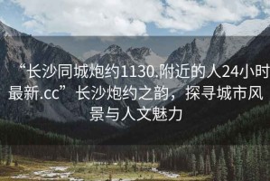 “長沙同城炮約1130.附近的人24小時(shí)最新.cc”長沙炮約之韻，探尋城市風(fēng)景與人文魅力