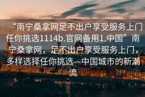 “南寧桑拿網足不出戶享受服務上門任你挑選1114b.官網備用1.中國”南寧桑拿網，足不出戶享受服務上門，多樣選擇任你挑選—中國城市的新潮流