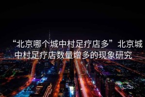 “北京哪個城中村足療店多”北京城中村足療店數量增多的現象研究