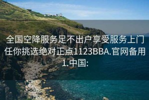 全國空降服務足不出戶享受服務上門任你挑選絕對正點1123BBA.官網備用1.中國: