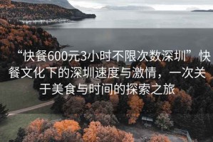 “快餐600元3小時不限次數深圳”快餐文化下的深圳速度與激情，一次關于美食與時間的探索之旅
