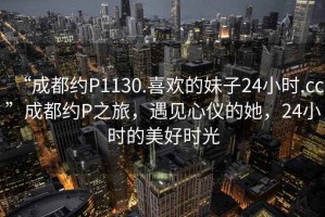 “成都約P1130.喜歡的妹子24小時.cc”成都約P之旅，遇見心儀的她，24小時的美好時光