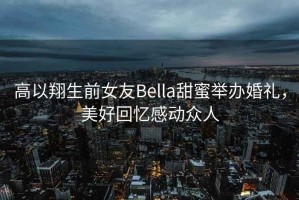 高以翔生前女友Bella甜蜜舉辦婚禮，美好回憶感動眾人