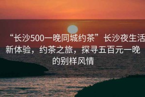 “長沙500一晚同城約茶”長沙夜生活新體驗，約茶之旅，探尋五百元一晚的別樣風情