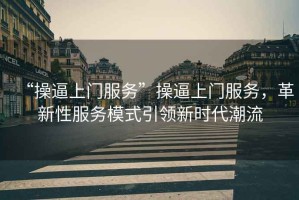 “操逼上門服務(wù)”操逼上門服務(wù)，革新性服務(wù)模式引領(lǐng)新時(shí)代潮流