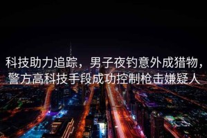 科技助力追蹤，男子夜釣意外成獵物，警方高科技手段成功控制槍擊嫌疑人
