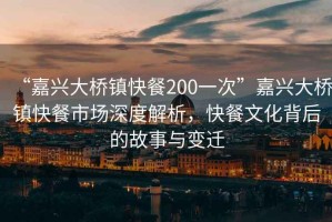 “嘉興大橋鎮快餐200一次”嘉興大橋鎮快餐市場深度解析，快餐文化背后的故事與變遷
