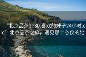 “北京品茶1130.喜歡的妹子24小時.cc”北京品茶之旅，遇見那個心儀的她
