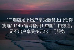 “口爆店足不出戶享受服務(wù)上門任你挑選1114b.官網(wǎng)備用1.中國(guó)”口爆店，足不出戶享受多元化上門服務(wù)