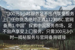 “300元3小時服務足不出戶享受服務上門任你挑選絕對正點1123BBC.官網備用1.中國”探索中國服務市場，足不出戶享受上門服務，只需300元3小時—揭秘服務與官網備用鏈接