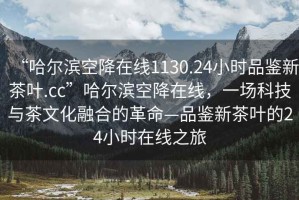 “哈爾濱空降在線1130.24小時(shí)品鑒新茶葉.cc”哈爾濱空降在線，一場(chǎng)科技與茶文化融合的革命—品鑒新茶葉的24小時(shí)在線之旅