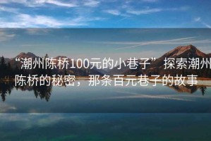 “潮州陳橋100元的小巷子”探索潮州陳橋的秘密，那條百元巷子的故事