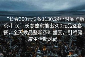 “長春300元快餐1130.24小時品鑒新茶葉.cc”長春獨家推出300元品鑒套餐，全天候品鑒新茶葉盛宴，引領健康生活新風尚