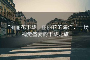 “麗麗花下載”麗麗花的海洋，一場(chǎng)視覺(jué)盛宴的下載之旅