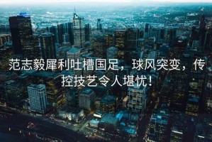 范志毅犀利吐槽國足，球風突變，傳控技藝令人堪憂！