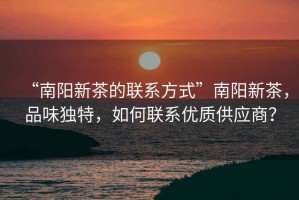 “南陽新茶的聯(lián)系方式”南陽新茶，品味獨特，如何聯(lián)系優(yōu)質供應商？