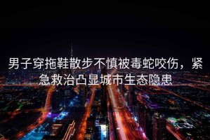男子穿拖鞋散步不慎被毒蛇咬傷，緊急救治凸顯城市生態隱患