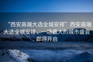 “西安高端大選全城安排”西安高端大選全城安排，一場盛大的城市盛會即將開啟
