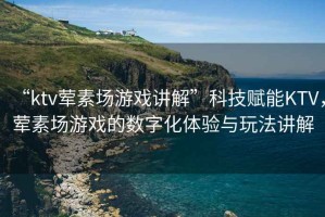 “ktv葷素場游戲講解”科技賦能KTV，葷素場游戲的數字化體驗與玩法講解