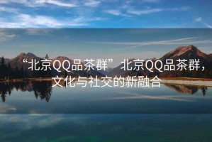 “北京QQ品茶群”北京QQ品茶群，文化與社交的新融合